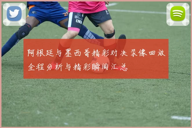 阿根廷与墨西哥精彩对决录像回放全程分析与精彩瞬间汇总