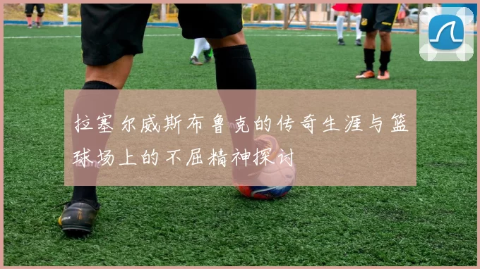 拉塞尔威斯布鲁克的传奇生涯与篮球场上的不屈精神探讨