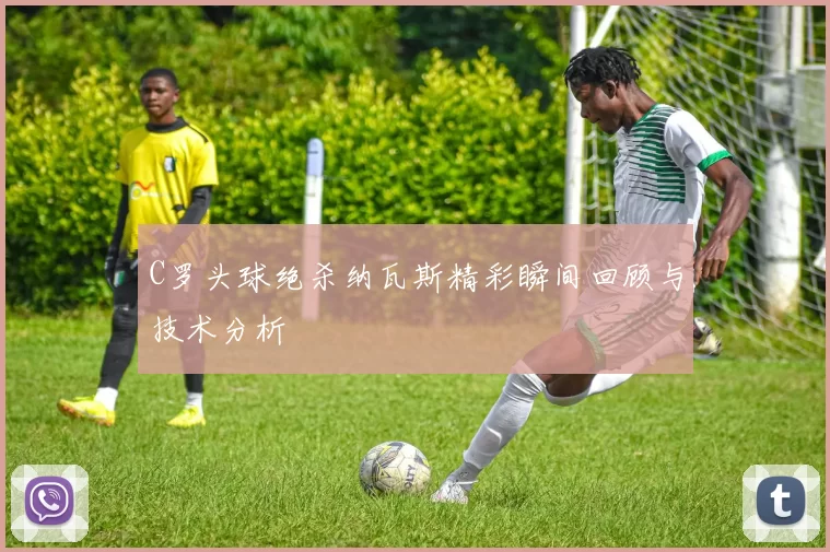 C罗头球绝杀纳瓦斯精彩瞬间回顾与技术分析