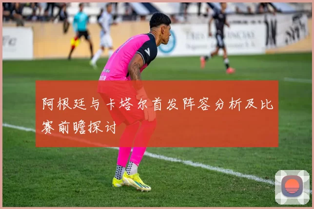 阿根廷与卡塔尔首发阵容分析及比赛前瞻探讨