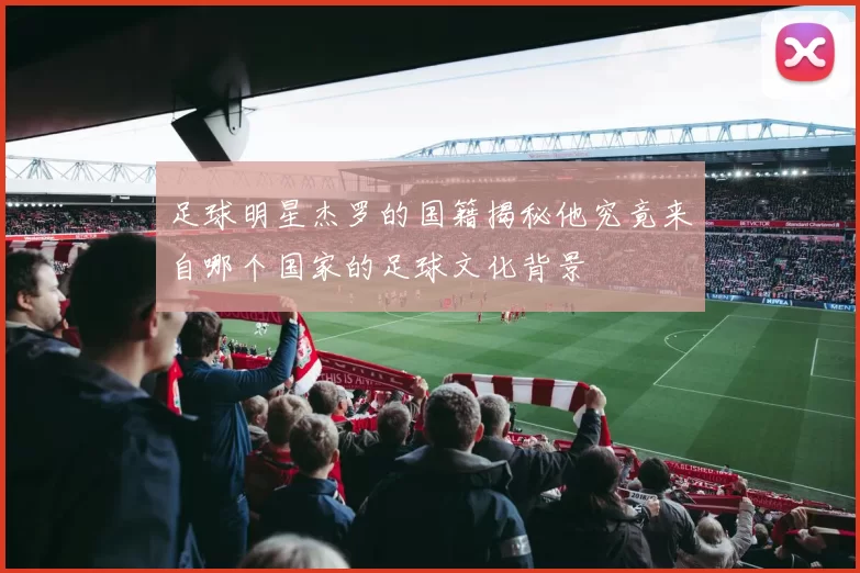 足球明星杰罗的国籍揭秘他究竟来自哪个国家的足球文化背景
