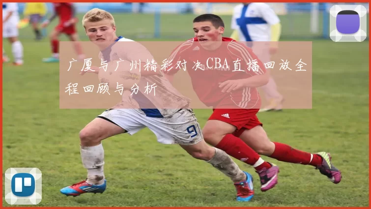 广厦与广州精彩对决CBA直播回放全程回顾与分析