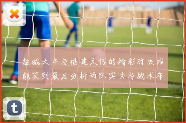 盐城大丰与福建天信的精彩对决谁能笑到最后分析两队实力与战术布局