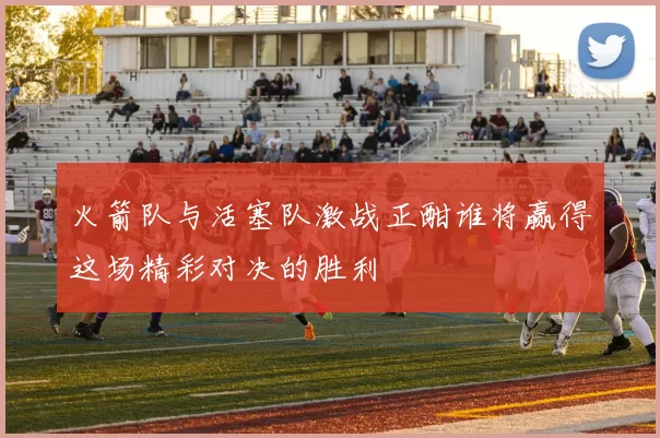 火箭队与活塞队激战正酣谁将赢得这场精彩对决的胜利