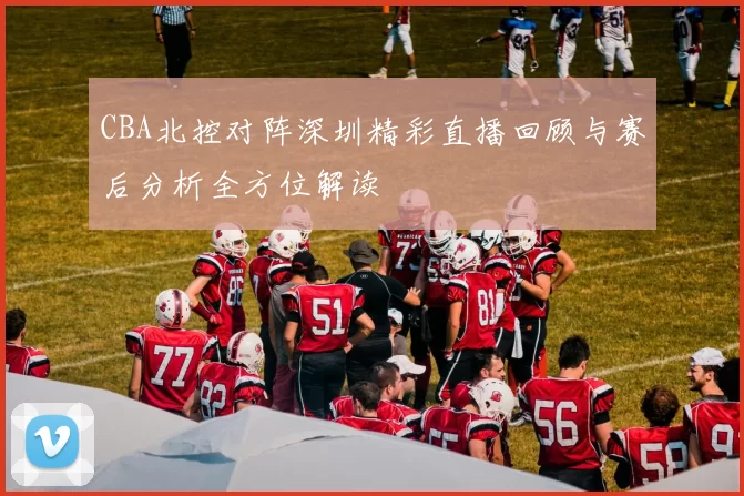 CBA北控对阵深圳精彩直播回顾与赛后分析全方位解读