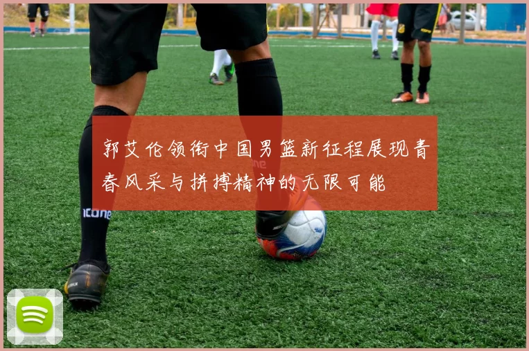 郭艾伦领衔中国男篮新征程展现青春风采与拼搏精神的无限可能