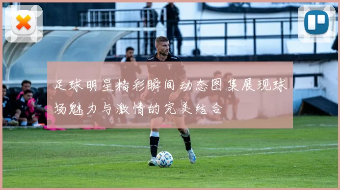 足球明星精彩瞬间动态图集展现球场魅力与激情的完美结合