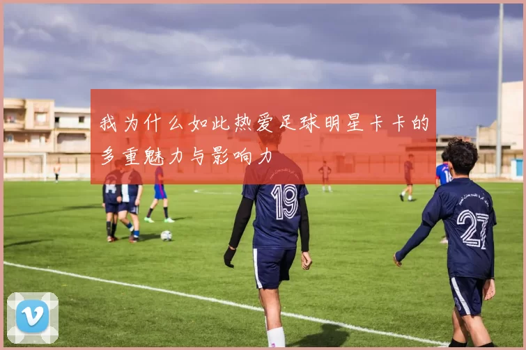 我为什么如此热爱足球明星卡卡的多重魅力与影响力