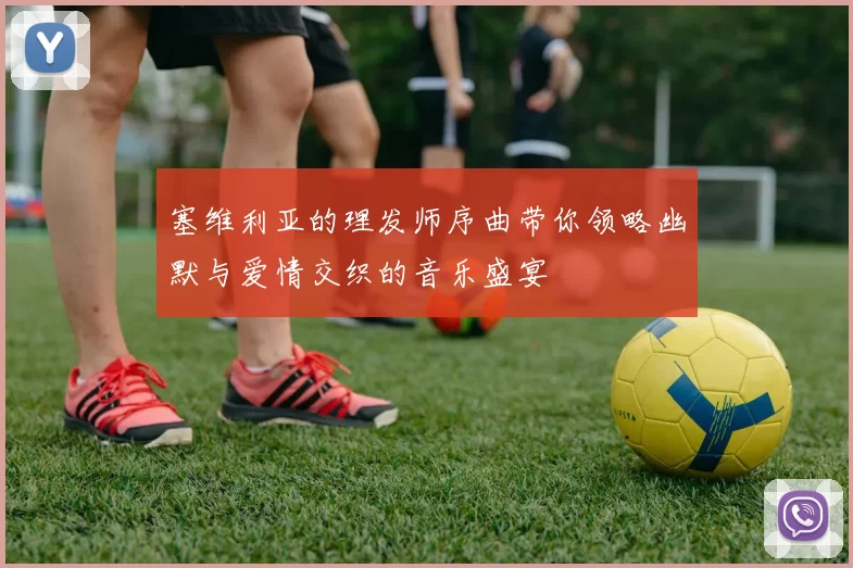 塞维利亚的理发师序曲带你领略幽默与爱情交织的音乐盛宴