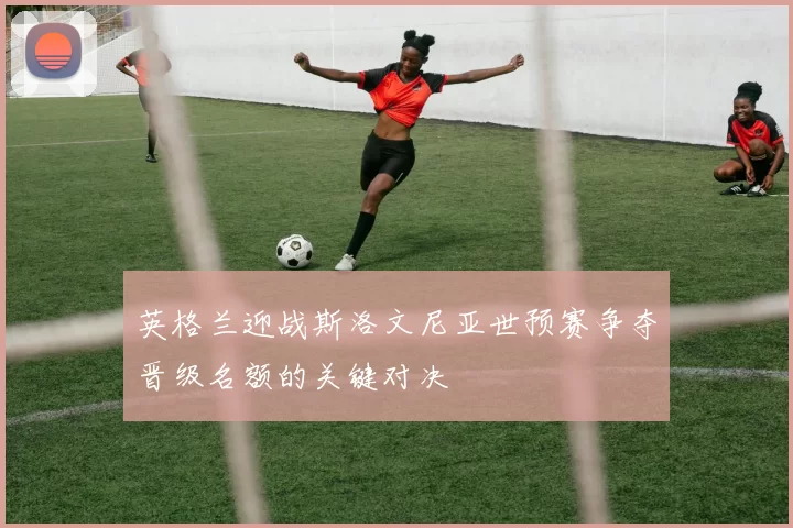 英格兰迎战斯洛文尼亚世预赛争夺晋级名额的关键对决