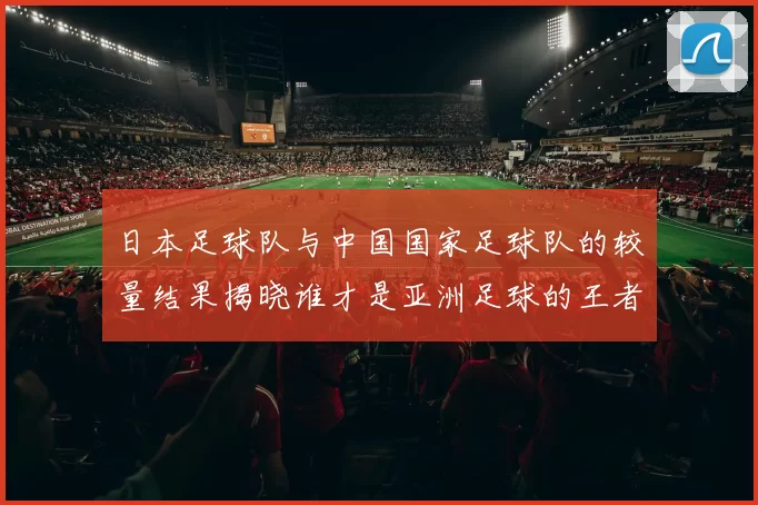 日本足球队与中国国家足球队的较量结果揭晓谁才是亚洲足球的王者
