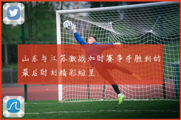 山东与江苏激战加时赛争夺胜利的最后时刻精彩纷呈
