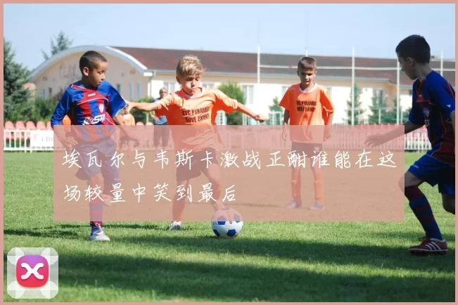 埃瓦尔与韦斯卡激战正酣谁能在这场较量中笑到最后