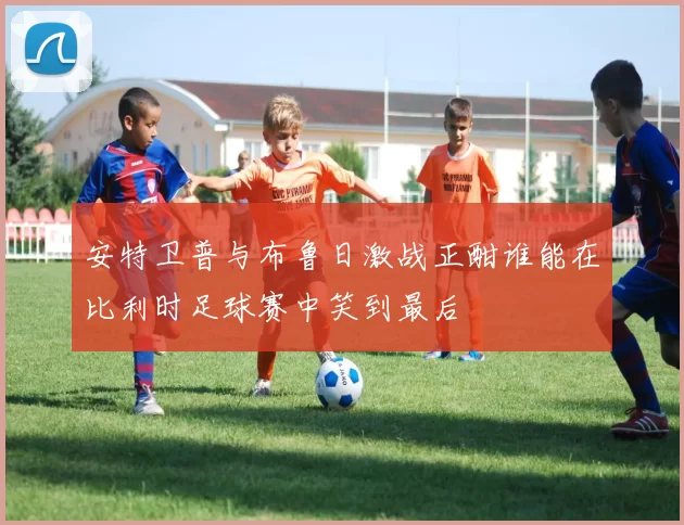 安特卫普与布鲁日激战正酣谁能在比利时足球赛中笑到最后