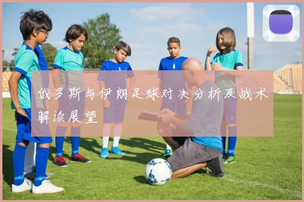 俄罗斯与伊朗足球对决分析及战术解读展望